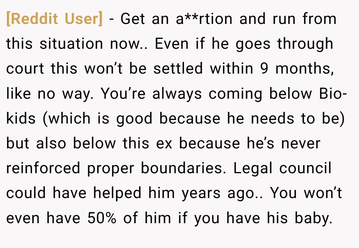 [Reddit User] − Get an a**rtion and run from this situation now.. Even if he goes through court this won’t be settled within 9 months, like no way. You’re always coming below Bio-kids (which is good because he needs to be) but also below this ex because he’s never reinforced proper boundaries. Legal council could have helped him years ago.. You won’t even have 50% of him if you have his baby.
