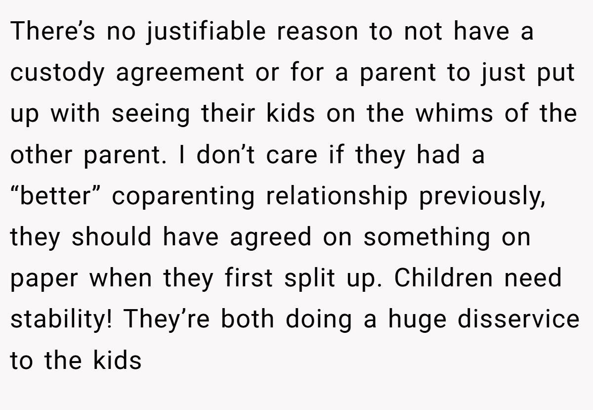 There’s no justifiable reason to not have a custody agreement or for a parent to just put up with seeing their kids on the whims of the other parent. I don’t care if they had a “better” coparenting relationship previously, they should have agreed on something on paper when they first split up. Children need stability! They’re both doing a huge disservice to the kids