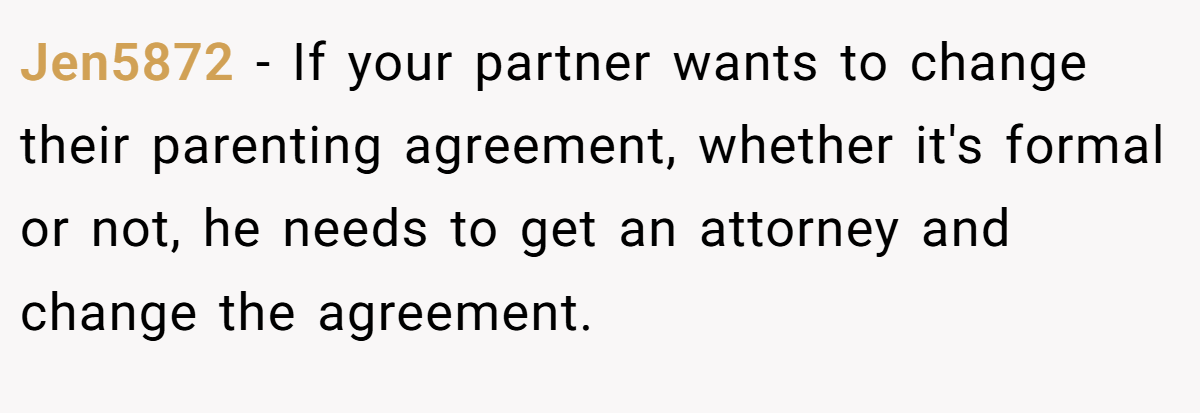 Jen5872 − If your partner wants to change their parenting agreement, whether it's formal or not, he needs to get an attorney and change the agreement. 