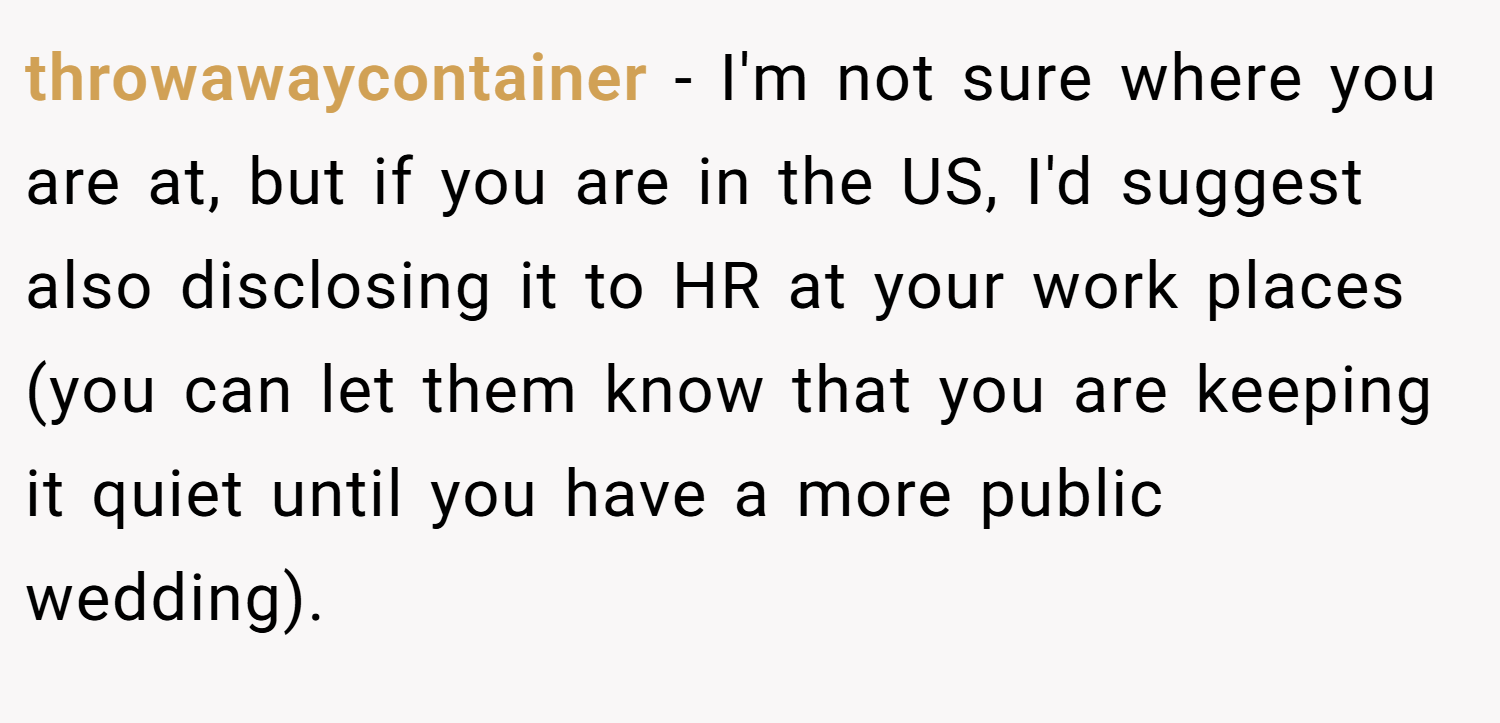 throwawaycontainer − I'm not sure where you are at, but if you are in the US, I'd suggest also disclosing it to HR at your work places (you can let them know that you are keeping it quiet until you have a more public wedding).