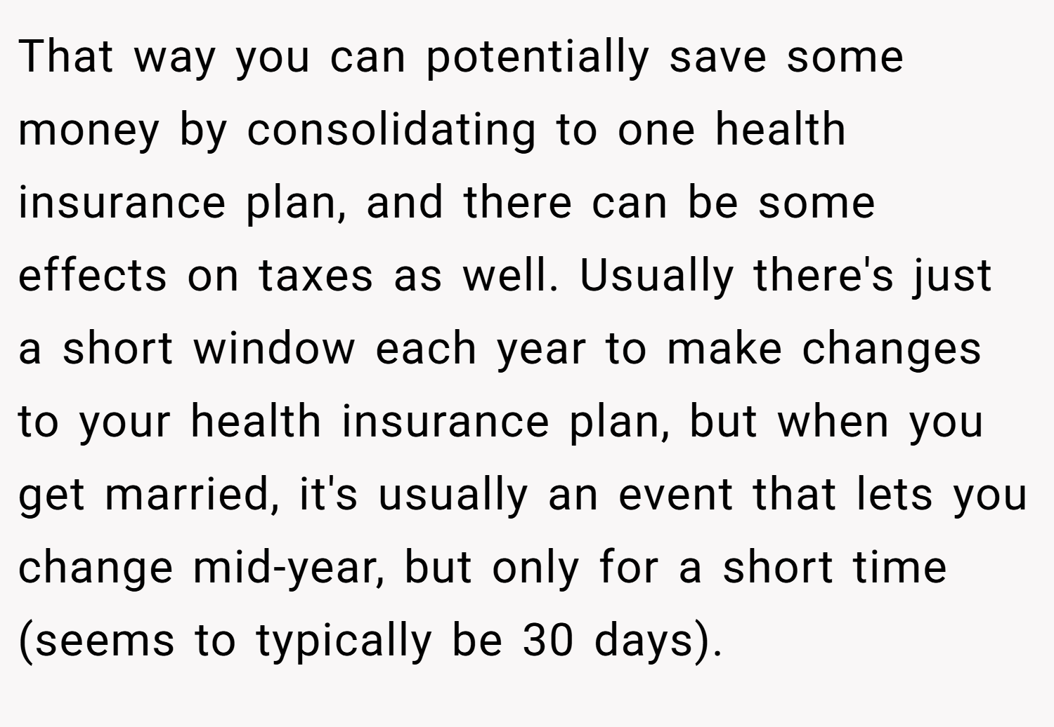 That way you can potentially save some money by consolidating to one health insurance plan, and there can be some effects on taxes as well. Usually there's just a short window each year to make changes to your health insurance plan, but when you get married, it's usually an event that lets you change mid-year, but only for a short time (seems to typically be 30 days).