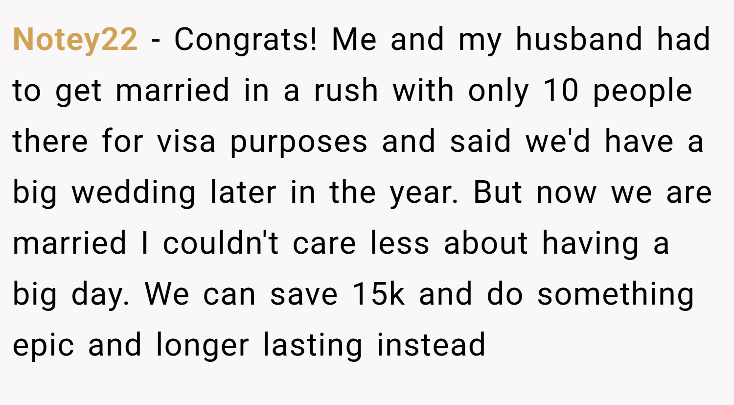 Notey22 − Congrats! Me and my husband had to get married in a rush with only 10 people there for visa purposes and said we'd have a big wedding later in the year. But now we are married I couldn't care less about having a big day. We can save 15k and do something epic and longer lasting instead