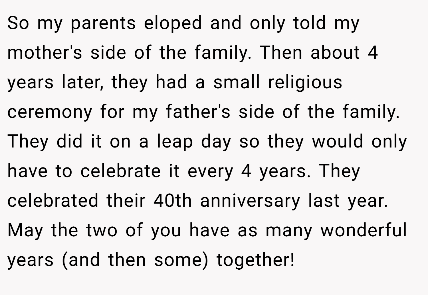 So my parents eloped and only told my mother's side of the family. Then about 4 years later, they had a small religious ceremony for my father's side of the family. They did it on a leap day so they would only have to celebrate it every 4 years. They celebrated their 40th anniversary last year. May the two of you have as many wonderful years (and then some) together!