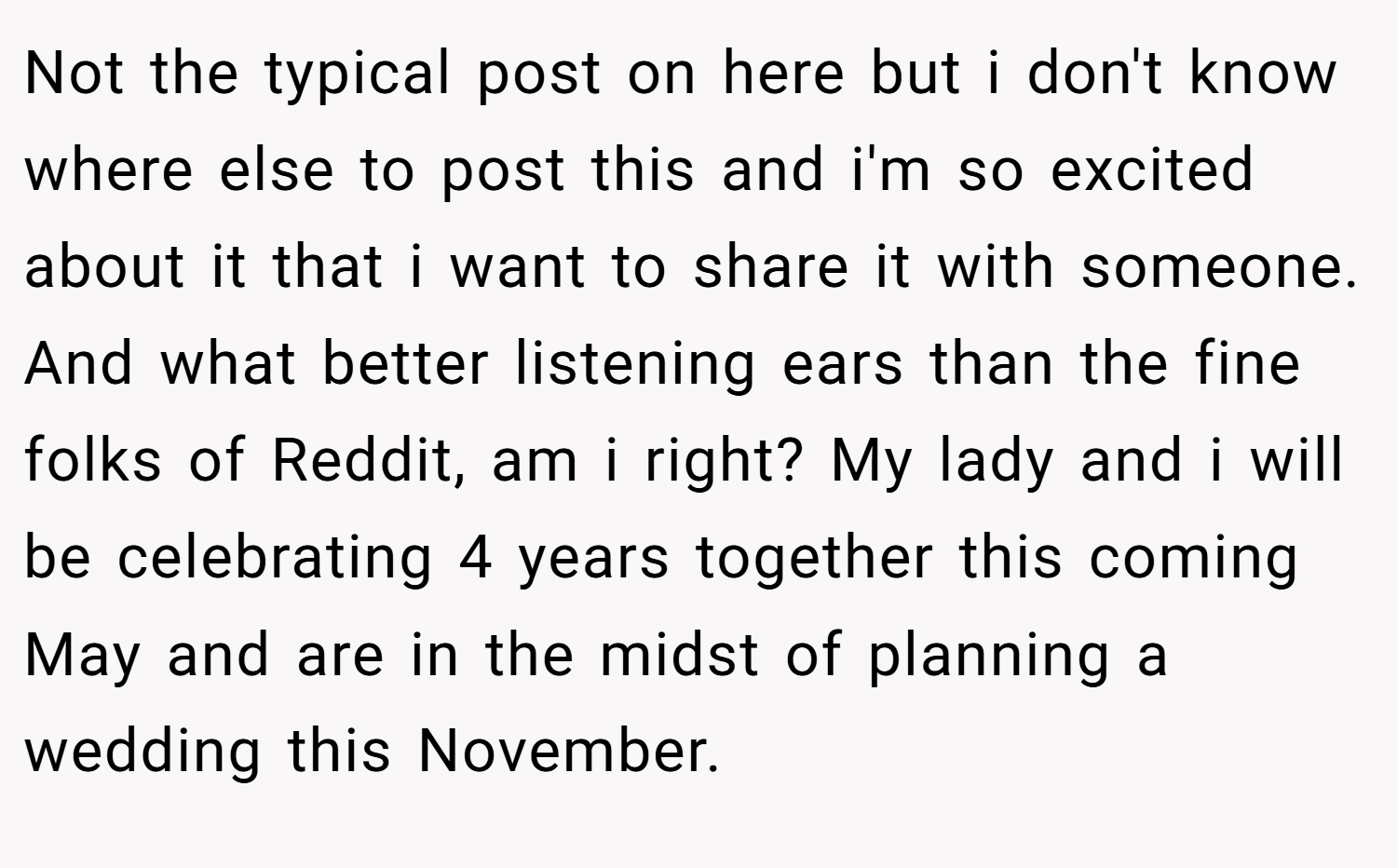 Not the typical post on here but i don't know where else to post this and i'm so excited about it that i want to share it with someone. And what better listening ears than the fine folks of Reddit, am i right? My lady and i will be celebrating 4 years together this coming May and are in the midst of planning a wedding this November.