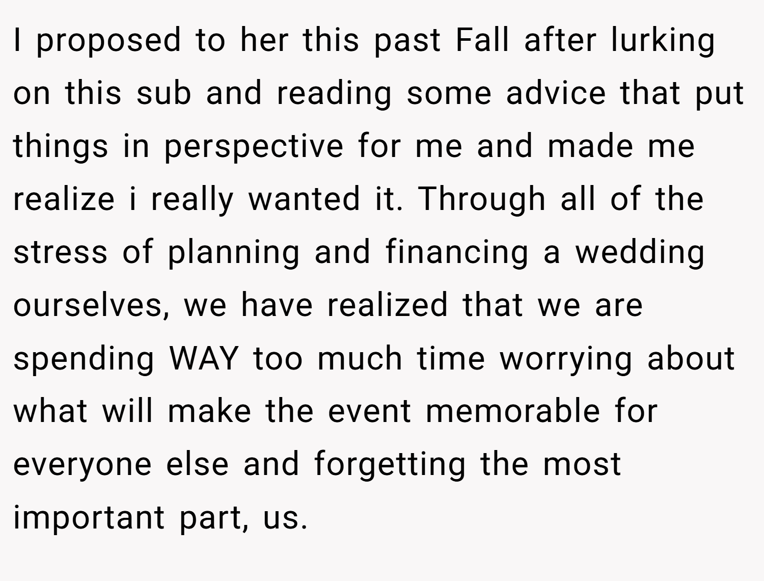 I proposed to her this past Fall after lurking on this sub and reading some advice that put things in perspective for me and made me realize i really wanted it. Through all of the stress of planning and financing a wedding ourselves, we have realized that we are spending WAY too much time worrying about what will make the event memorable for everyone else and forgetting the most important part, us.