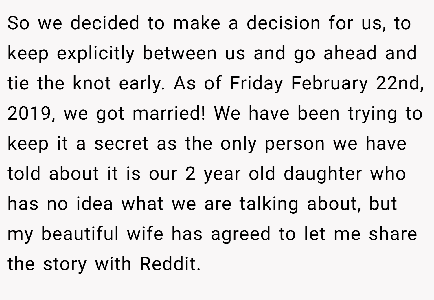 So we decided to make a decision for us, to keep explicitly between us and go ahead and tie the knot early. As of Friday February 22nd, 2019, we got married! We have been trying to keep it a secret as the only person we have told about it is our 2 year old daughter who has no idea what we are talking about, but my beautiful wife has agreed to let me share the story with Reddit.