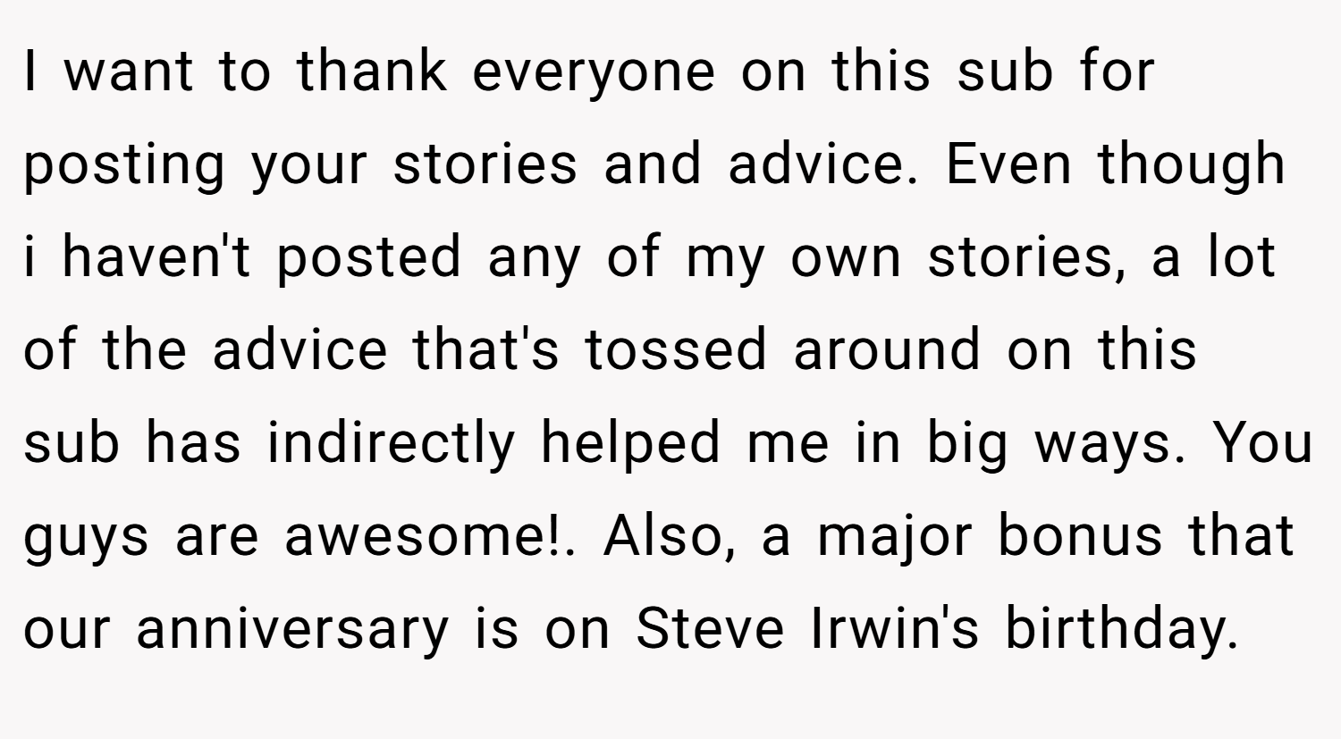 I want to thank everyone on this sub for posting your stories and advice. Even though i haven't posted any of my own stories, a lot of the advice that's tossed around on this sub has indirectly helped me in big ways. You guys are awesome!. Also, a major bonus that our anniversary is on Steve Irwin's birthday.