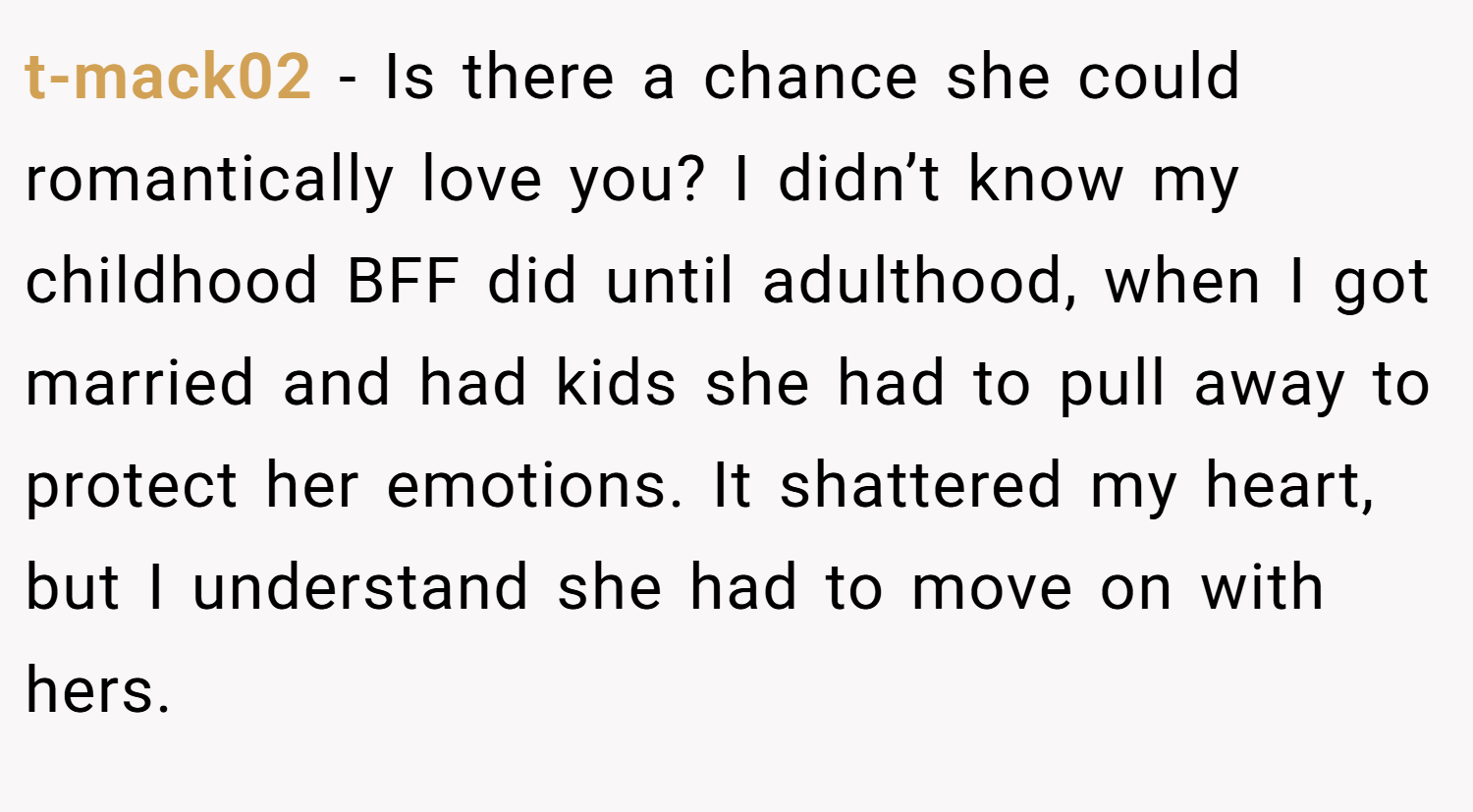 t-mack02 − Is there a chance she could romantically love you? I didn’t know my childhood BFF did until adulthood, when I got married and had kids she had to pull away to protect her emotions. It shattered my heart, but I understand she had to move on with hers.