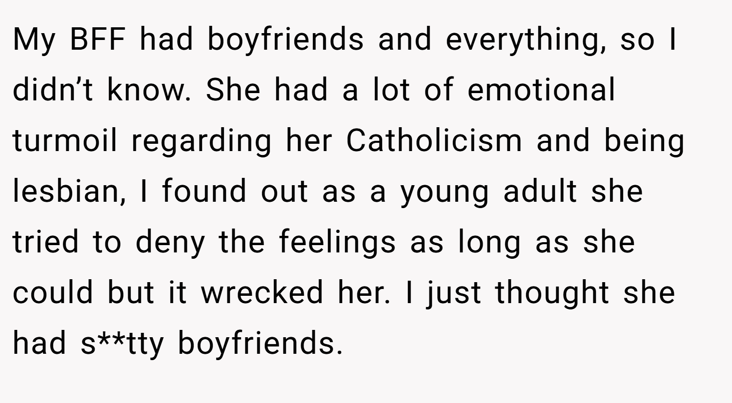 My BFF had boyfriends and everything, so I didn’t know. She had a lot of emotional turmoil regarding her Catholicism and being lesbian, I found out as a young adult she tried to deny the feelings as long as she could but it wrecked her. I just thought she had s**tty boyfriends.