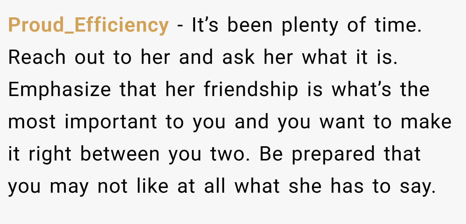 Proud_Efficiency − It’s been plenty of time. Reach out to her and ask her what it is. Emphasize that her friendship is what’s the most important to you and you want to make it right between you two. Be prepared that you may not like at all what she has to say.