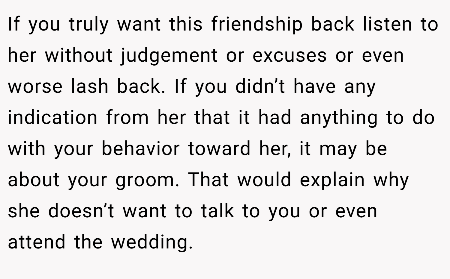 If you truly want this friendship back listen to her without judgement or excuses or even worse lash back. If you didn’t have any indication from her that it had anything to do with your behavior toward her, it may be about your groom. That would explain why she doesn’t want to talk to you or even attend the wedding.
