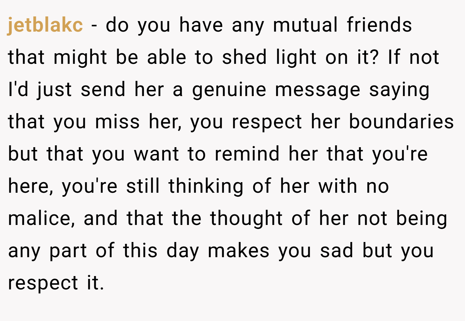 jetblakc − do you have any mutual friends that might be able to shed light on it? If not I'd just send her a genuine message saying that you miss her, you respect her boundaries but that you want to remind her that you're here, you're still thinking of her with no malice, and that the thought of her not being any part of this day makes you sad but you respect it.