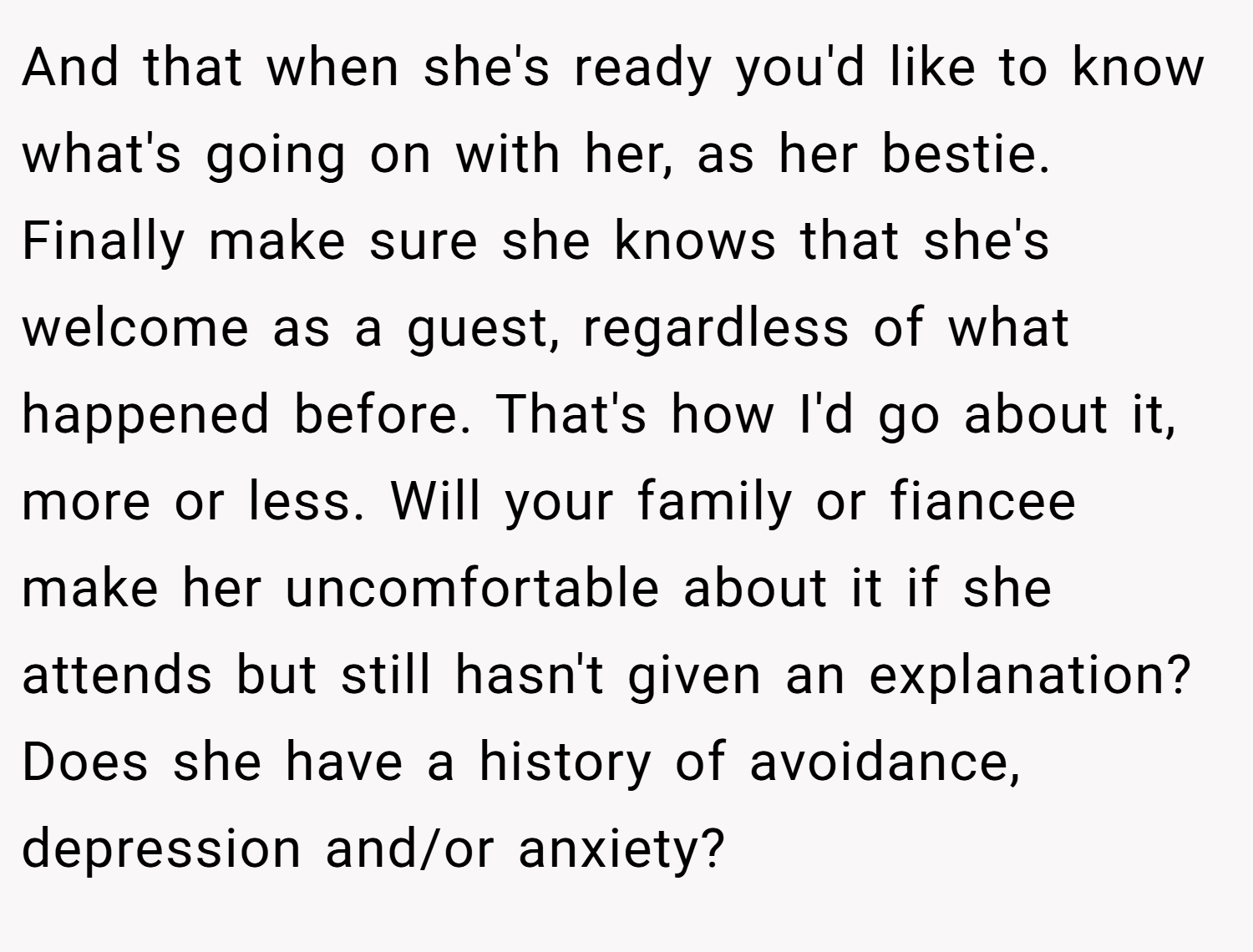 And that when she's ready you'd like to know what's going on with her, as her bestie. Finally make sure she knows that she's welcome as a guest, regardless of what happened before. That's how I'd go about it, more or less. Will your family or fiancee make her uncomfortable about it if she attends but still hasn't given an explanation? Does she have a history of avoidance, depression and/or anxiety?
