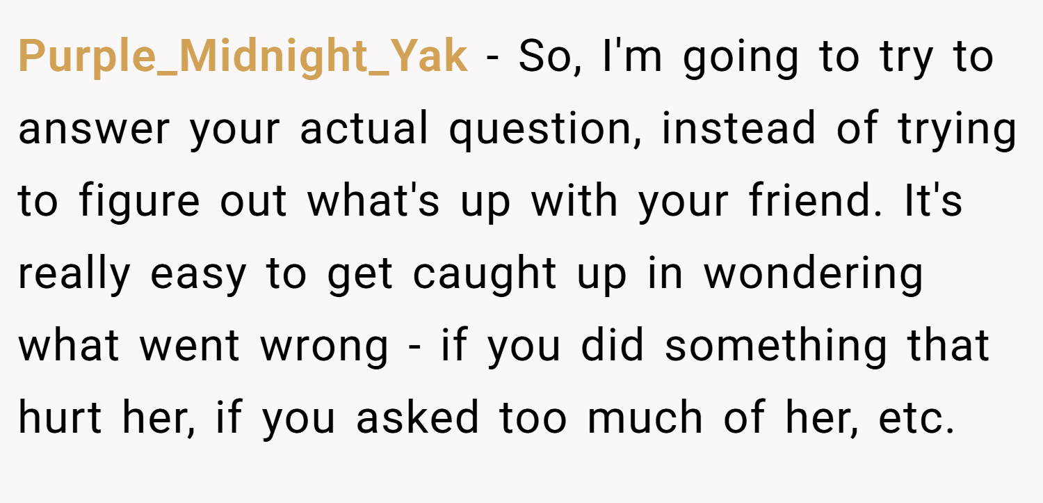 Purple_Midnight_Yak − So, I'm going to try to answer your actual question, instead of trying to figure out what's up with your friend. It's really easy to get caught up in wondering what went wrong - if you did something that hurt her, if you asked too much of her, etc.