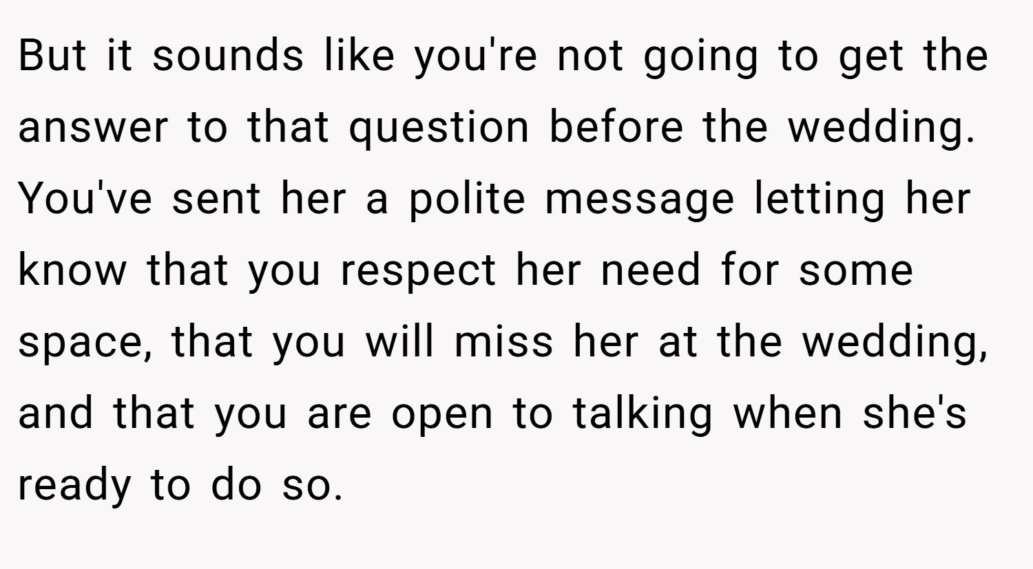 But it sounds like you're not going to get the answer to that question before the wedding. You've sent her a polite message letting her know that you respect her need for some space, that you will miss her at the wedding, and that you are open to talking when she's ready to do so.