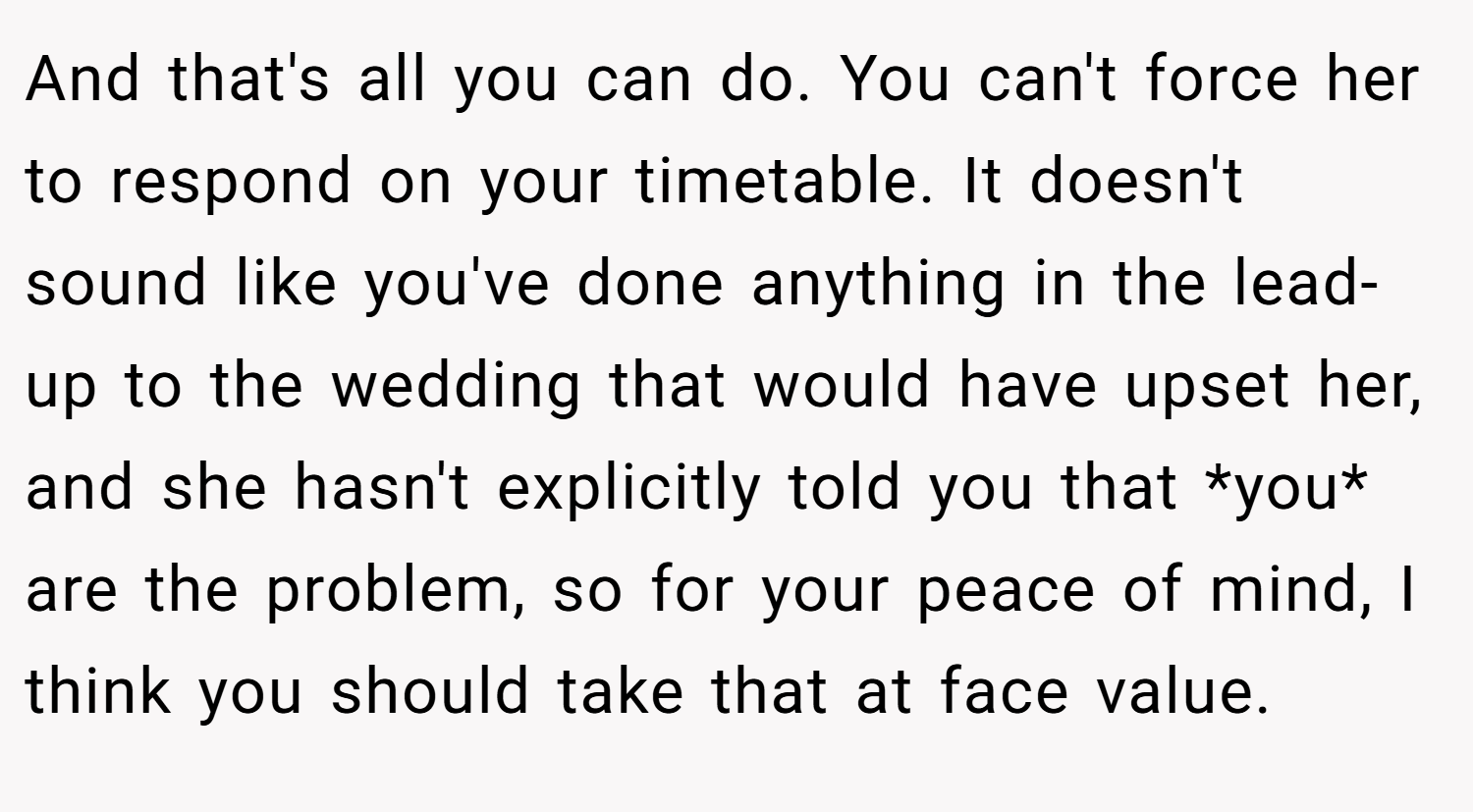 And that's all you can do. You can't force her to respond on your timetable. It doesn't sound like you've done anything in the lead-up to the wedding that would have upset her, and she hasn't explicitly told you that *you* are the problem, so for your peace of mind, I think you should take that at face value.