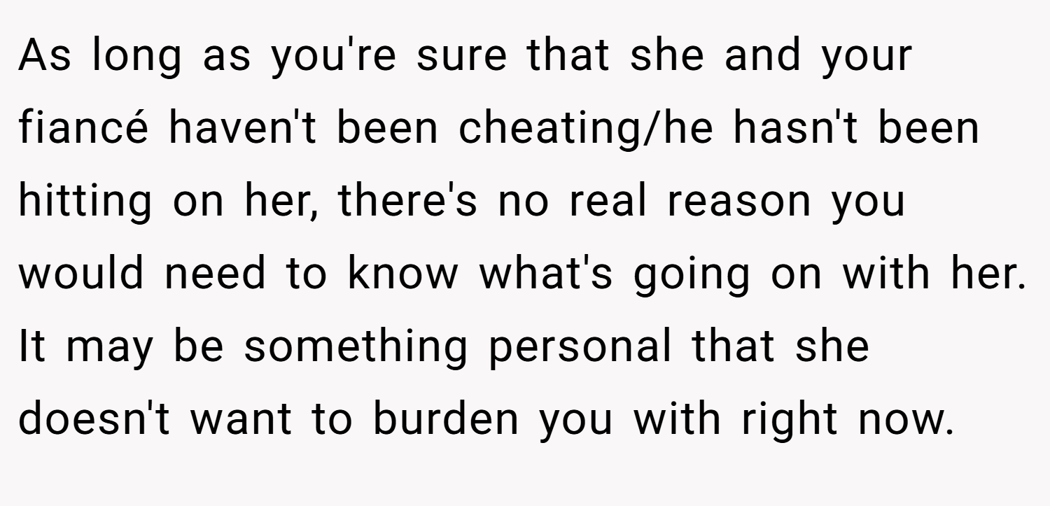 As long as you're sure that she and your fiancé haven't been cheating/he hasn't been hitting on her, there's no real reason you would need to know what's going on with her. It may be something personal that she doesn't want to burden you with right now.