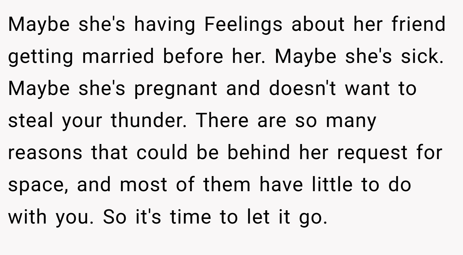 Maybe she's having Feelings about her friend getting married before her. Maybe she's sick. Maybe she's pregnant and doesn't want to steal your thunder. There are so many reasons that could be behind her request for space, and most of them have little to do with you. So it's time to let it go.