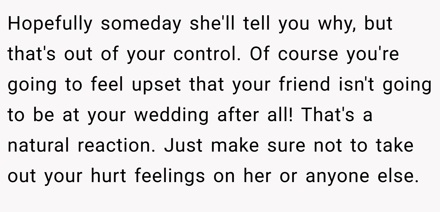 Hopefully someday she'll tell you why, but that's out of your control. Of course you're going to feel upset that your friend isn't going to be at your wedding after all! That's a natural reaction. Just make sure not to take out your hurt feelings on her or anyone else.