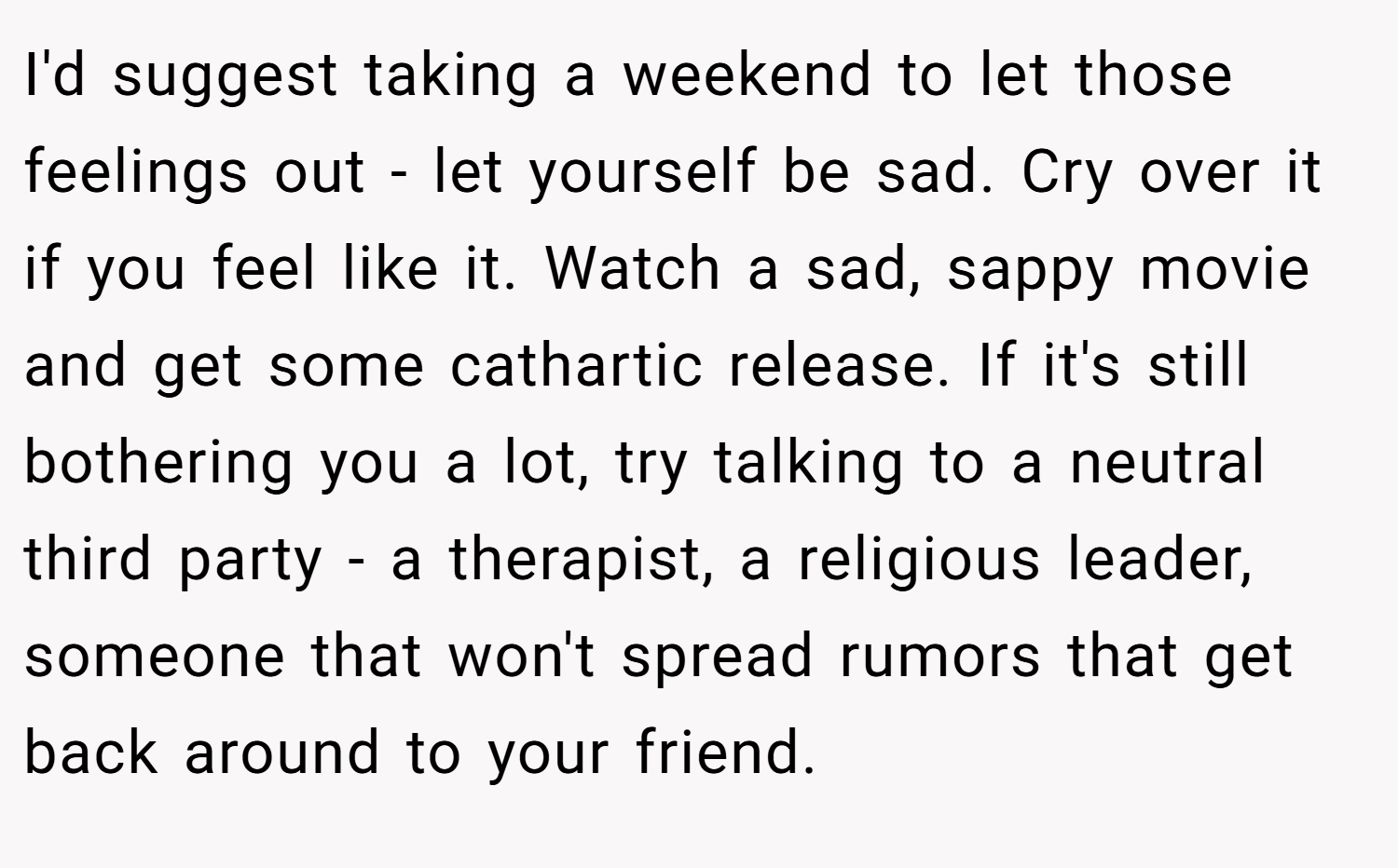I'd suggest taking a weekend to let those feelings out - let yourself be sad. Cry over it if you feel like it. Watch a sad, sappy movie and get some cathartic release. If it's still bothering you a lot, try talking to a neutral third party - a therapist, a religious leader, someone that won't spread rumors that get back around to your friend.