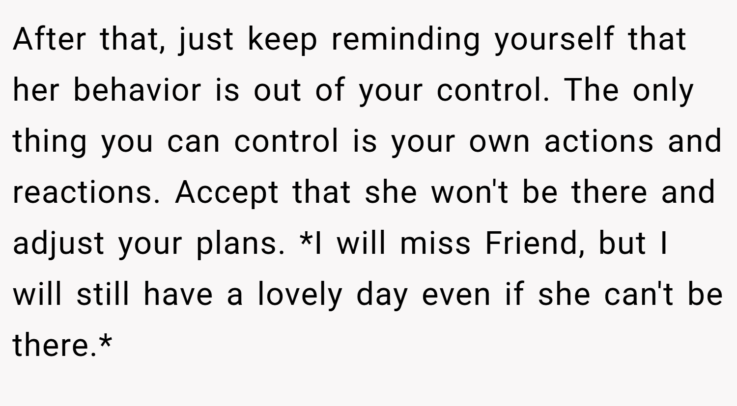 After that, just keep reminding yourself that her behavior is out of your control. The only thing you can control is your own actions and reactions. Accept that she won't be there and adjust your plans. *I will miss Friend, but I will still have a lovely day even if she can't be there.*