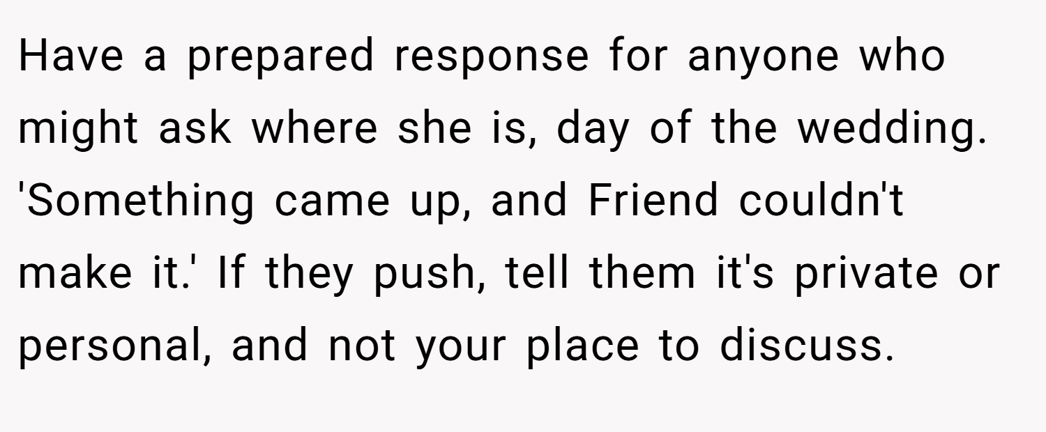 Have a prepared response for anyone who might ask where she is, day of the wedding. 'Something came up, and Friend couldn't make it.' If they push, tell them it's private or personal, and not your place to discuss.