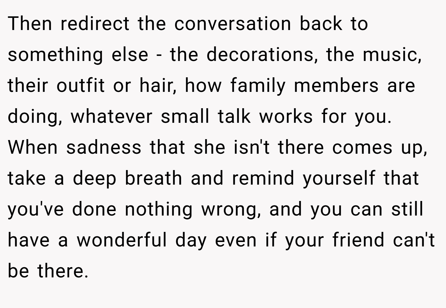 Then redirect the conversation back to something else - the decorations, the music, their outfit or hair, how family members are doing, whatever small talk works for you. When sadness that she isn't there comes up, take a deep breath and remind yourself that you've done nothing wrong, and you can still have a wonderful day even if your friend can't be there.