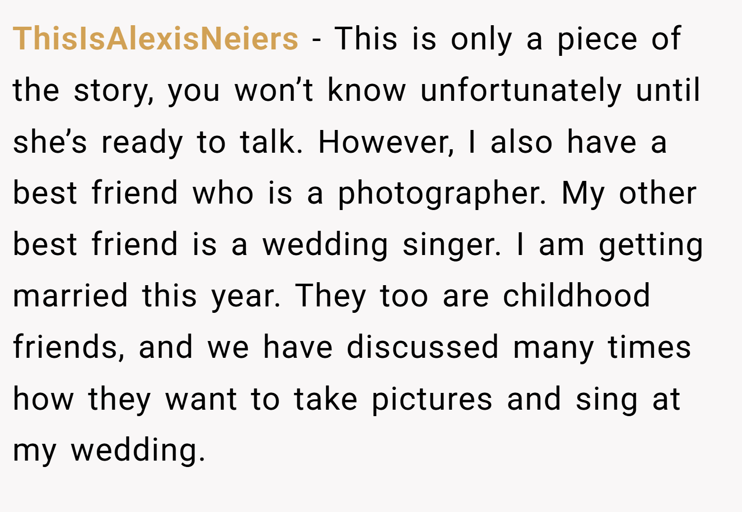 ThisIsAlexisNeiers − This is only a piece of the story, you won’t know unfortunately until she’s ready to talk. However, I also have a best friend who is a photographer. My other best friend is a wedding singer. I am getting married this year. They too are childhood friends, and we have discussed many times how they want to take pictures and sing at my wedding.
