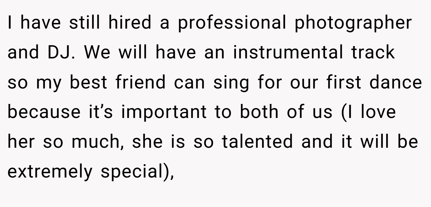 I have still hired a professional photographer and DJ. We will have an instrumental track so my best friend can sing for our first dance because it’s important to both of us (I love her so much, she is so talented and it will be extremely special),