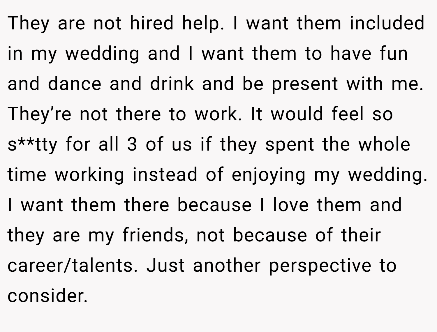 They are not hired help. I want them included in my wedding and I want them to have fun and dance and drink and be present with me. They’re not there to work. It would feel so s**tty for all 3 of us if they spent the whole time working instead of enjoying my wedding. I want them there because I love them and they are my friends, not because of their career/talents. Just another perspective to consider.