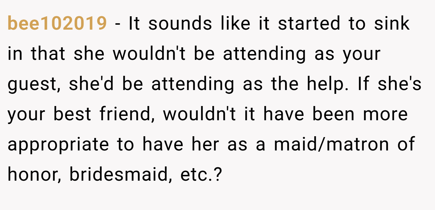 bee102019 − It sounds like it started to sink in that she wouldn't be attending as your guest, she'd be attending as the help. If she's your best friend, wouldn't it have been more appropriate to have her as a maid/matron of honor, bridesmaid, etc.?
