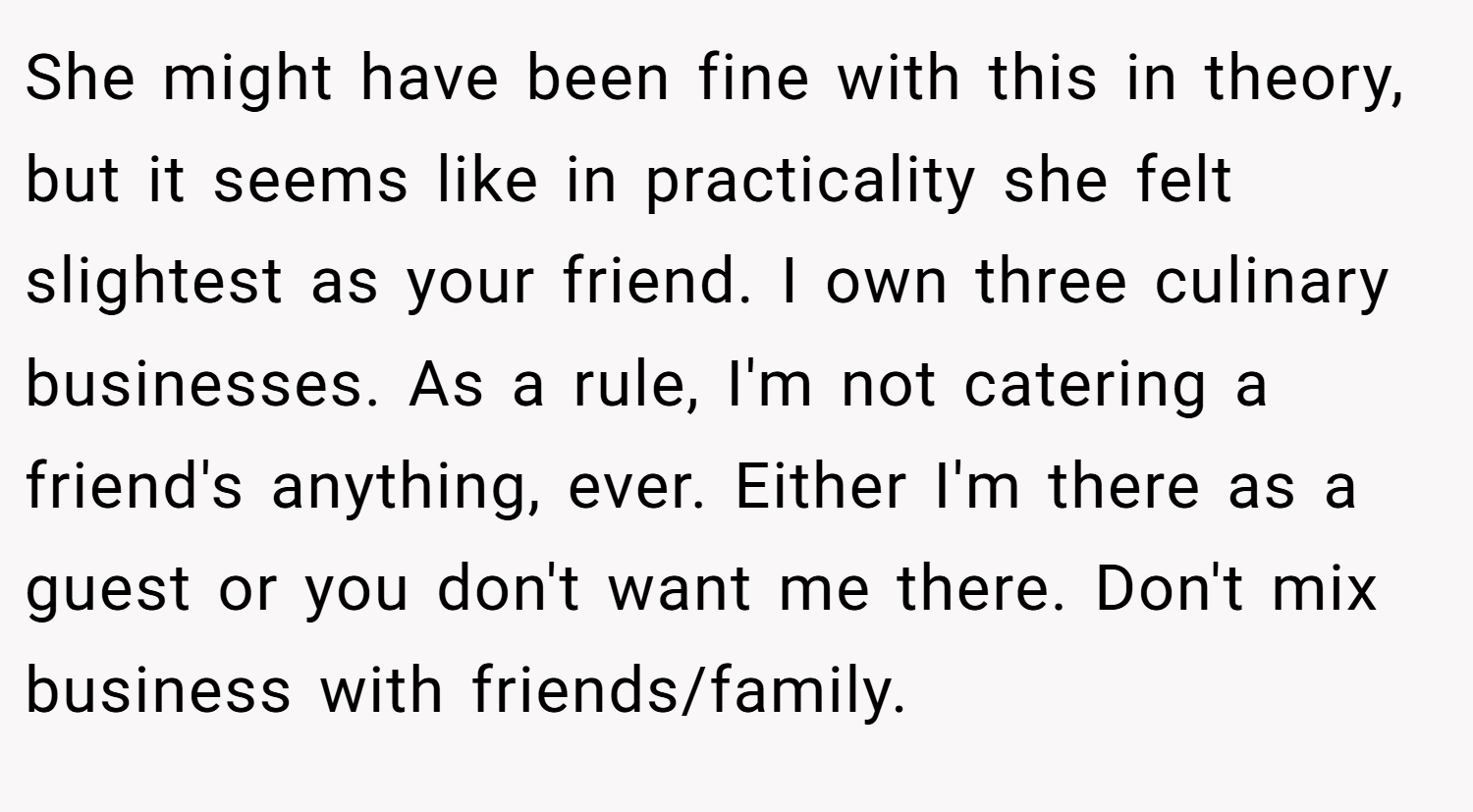 She might have been fine with this in theory, but it seems like in practicality she felt slightest as your friend. I own three culinary businesses. As a rule, I'm not catering a friend's anything, ever. Either I'm there as a guest or you don't want me there. Don't mix business with friends/family.
