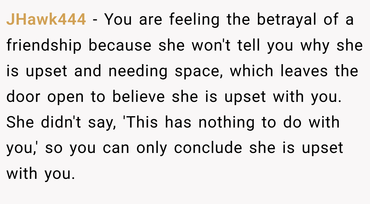 JHawk444 − You are feeling the betrayal of a friendship because she won't tell you why she is upset and needing space, which leaves the door open to believe she is upset with you. She didn't say, 'This has nothing to do with you,' so you can only conclude she is upset with you.