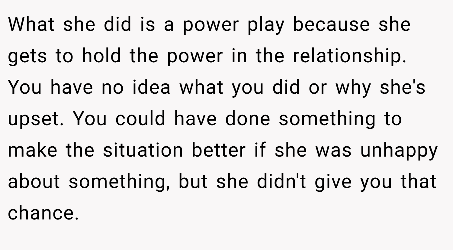 What she did is a power play because she gets to hold the power in the relationship. You have no idea what you did or why she's upset. You could have done something to make the situation better if she was unhappy about something, but she didn't give you that chance.
