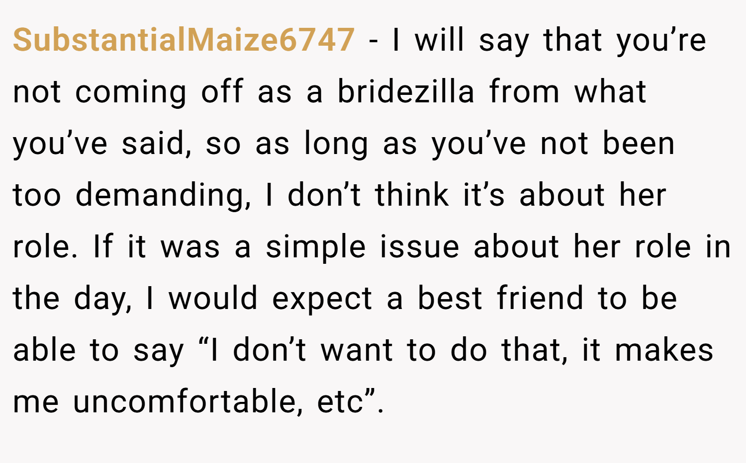 SubstantialMaize6747 − I will say that you’re not coming off as a bridezilla from what you’ve said, so as long as you’ve not been too demanding, I don’t think it’s about her role. If it was a simple issue about her role in the day, I would expect a best friend to be able to say “I don’t want to do that, it makes me uncomfortable, etc”.