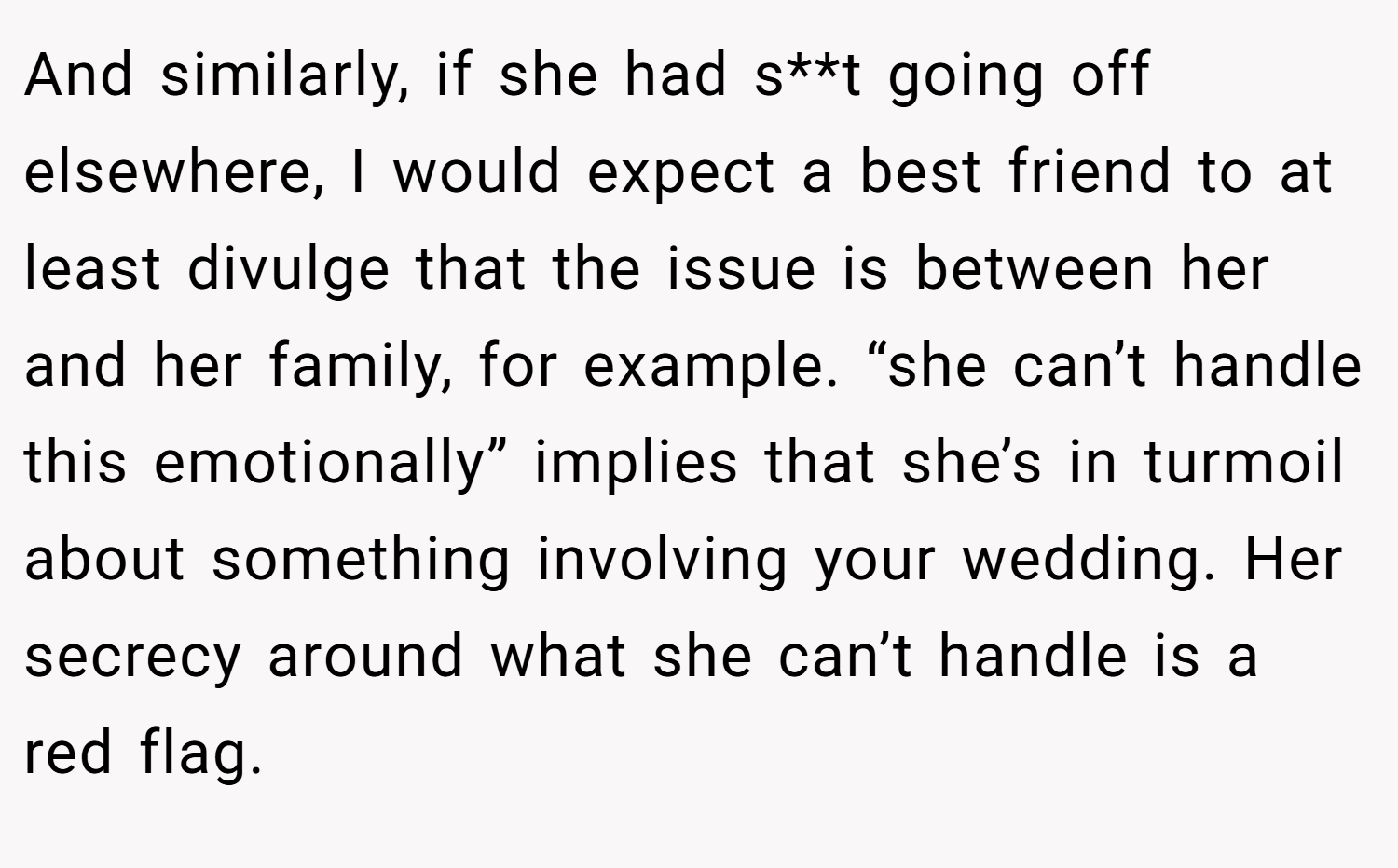 And similarly, if she had s**t going off elsewhere, I would expect a best friend to at least divulge that the issue is between her and her family, for example. “she can’t handle this emotionally” implies that she’s in turmoil about something involving your wedding. Her secrecy around what she can’t handle is a red flag.