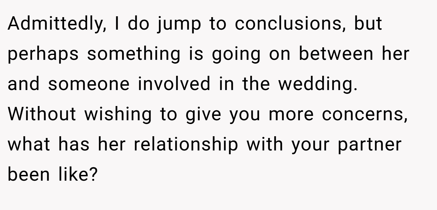 Admittedly, I do jump to conclusions, but perhaps something is going on between her and someone involved in the wedding. Without wishing to give you more concerns, what has her relationship with your partner been like?