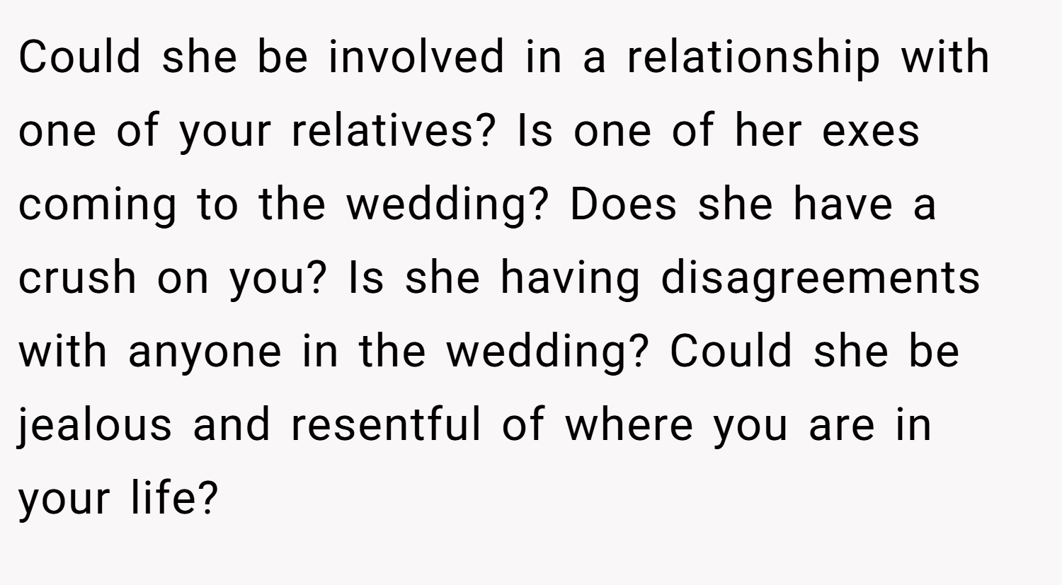 Could she be involved in a relationship with one of your relatives? Is one of her exes coming to the wedding? Does she have a crush on you? Is she having disagreements with anyone in the wedding? Could she be jealous and resentful of where you are in your life?
