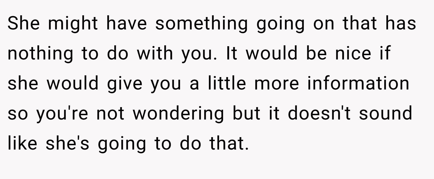 She might have something going on that has nothing to do with you. It would be nice if she would give you a little more information so you're not wondering but it doesn't sound like she's going to do that.