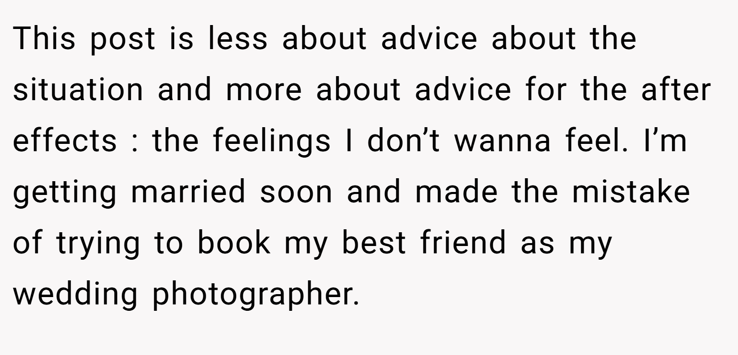 This post is less about advice about the situation and more about advice for the after effects : the feelings I don’t wanna feel. I’m getting married soon and made the mistake of trying to book my best friend as my wedding photographer.