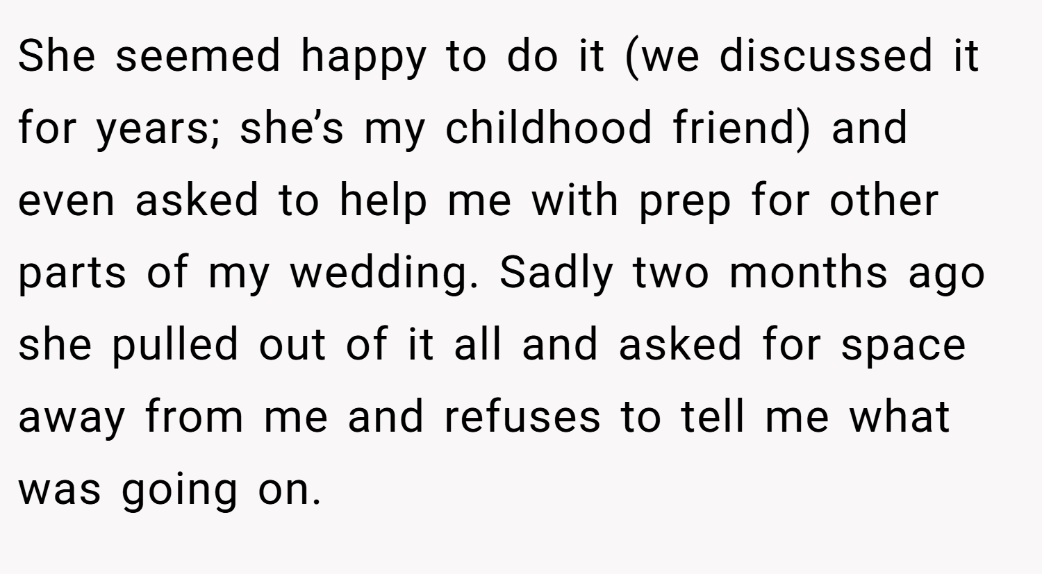 She seemed happy to do it (we discussed it for years; she’s my childhood friend) and even asked to help me with prep for other parts of my wedding. Sadly two months ago she pulled out of it all and asked for space away from me and refuses to tell me what was going on.