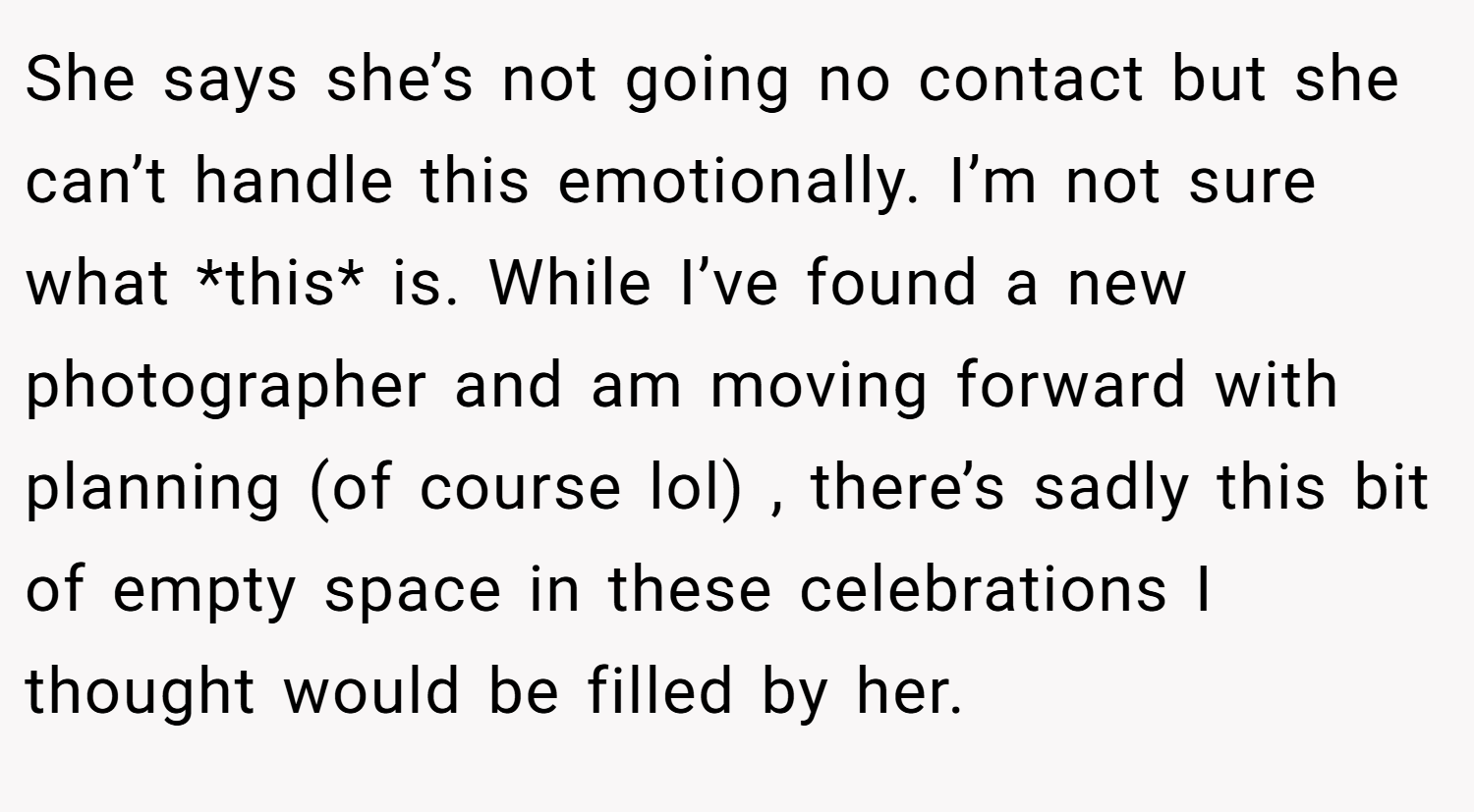 She says she’s not going no contact but she can’t handle this emotionally. I’m not sure what *this* is. While I’ve found a new photographer and am moving forward with planning (of course lol) , there’s sadly this bit of empty space in these celebrations I thought would be filled by her.