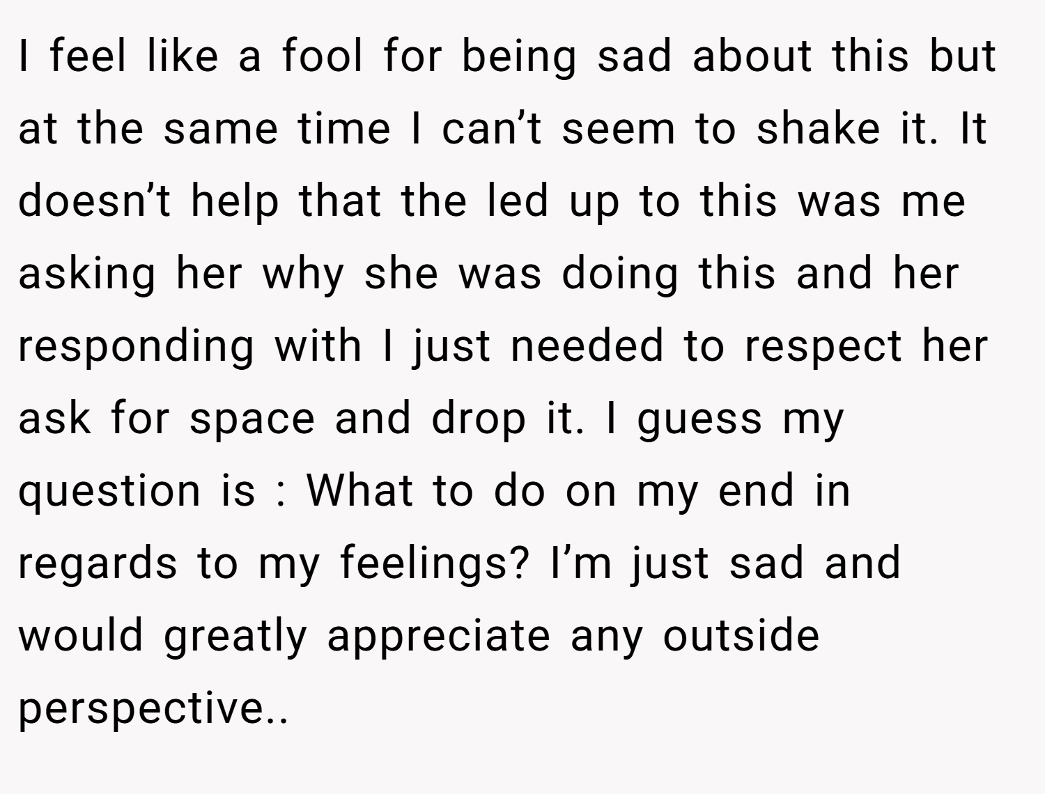 I feel like a fool for being sad about this but at the same time I can’t seem to shake it. It doesn’t help that the led up to this was me asking her why she was doing this and her responding with I just needed to respect her ask for space and drop it. I guess my question is : What to do on my end in regards to my feelings? I’m just sad and would greatly appreciate any outside perspective..