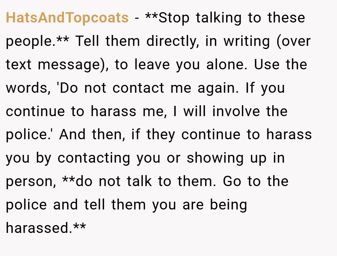 HatsAndTopcoats − **Stop talking to these people.** Tell them directly, in writing (over text message), to leave you alone. Use the words, 'Do not contact me again. If you continue to harass me, I will involve the police.' And then, if they continue to harass you by contacting you or showing up in person, **do not talk to them. Go to the police and tell them you are being harassed.**