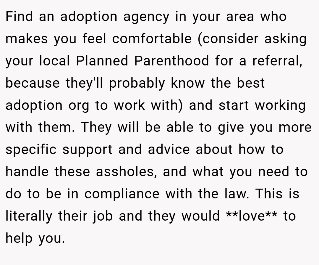 Find an adoption agency in your area who makes you feel comfortable (consider asking your local Planned Parenthood for a referral, because they'll probably know the best adoption org to work with) and start working with them. They will be able to give you more specific support and advice about how to handle these assholes, and what you need to do to be in compliance with the law. This is literally their job and they would **love** to help you.
