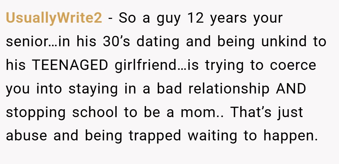 UsuallyWrite2 − So a guy 12 years your senior…in his 30’s dating and being unkind to his TEENAGED girlfriend…is trying to coerce you into staying in a bad relationship AND stopping school to be a mom.. That’s just abuse and being trapped waiting to happen.