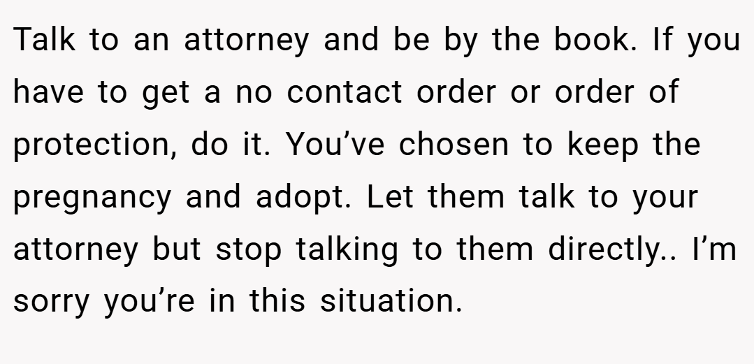 Talk to an attorney and be by the book. If you have to get a no contact order or order of protection, do it. You’ve chosen to keep the pregnancy and adopt. Let them talk to your attorney but stop talking to them directly.. I’m sorry you’re in this situation.