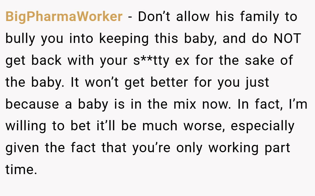 BigPharmaWorker − Don’t allow his family to bully you into keeping this baby, and do NOT get back with your s**tty ex for the sake of the baby. It won’t get better for you just because a baby is in the mix now. In fact, I’m willing to bet it’ll be much worse, especially given the fact that you’re only working part time.
