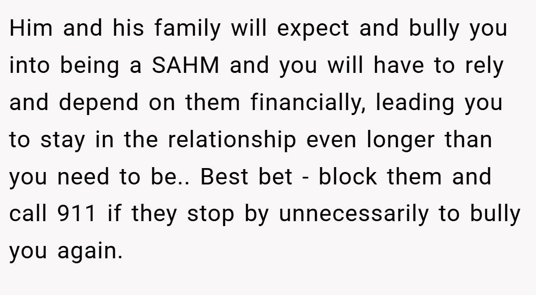 Him and his family will expect and bully you into being a SAHM and you will have to rely and depend on them financially, leading you to stay in the relationship even longer than you need to be.. Best bet - block them and call 911 if they stop by unnecessarily to bully you again.