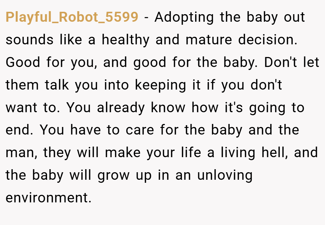Playful_Robot_5599 − Adopting the baby out sounds like a healthy and mature decision. Good for you, and good for the baby. Don't let them talk you into keeping it if you don't want to. You already know how it's going to end. You have to care for the baby and the man, they will make your life a living hell, and the baby will grow up in an unloving environment.